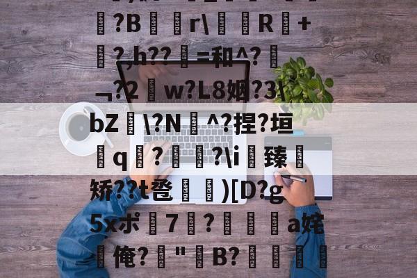 开云网页版-关于b琾)仉H_嵾蕛?畺?B蹓獮r\塅薸R醘+竼?,h??縠=和^?﹁?2w?L8姻?3\bZ雸\?N^?捏?垣粩q€?枤?\i臻	矫??t卺惞)[D?g5xポ7耭?頡鳽饸a姹俺?偤"聣B?滯湕絑?&amp;?撒颮的信息